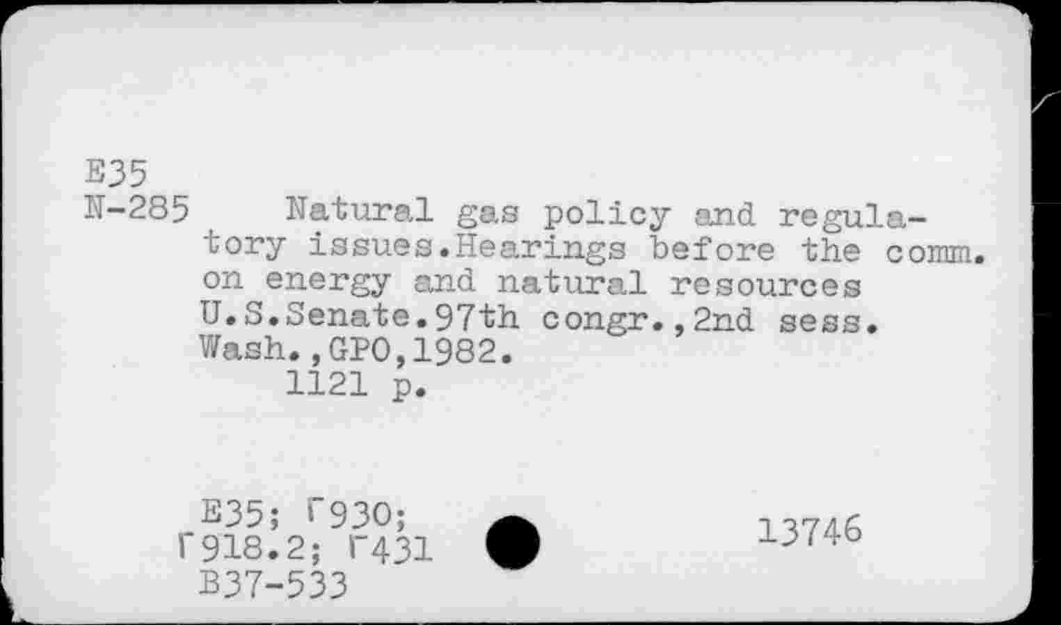 ﻿E35
K-285 Natural gas policy and regulatory issues.Hearings before the conrni. on energy and natural resources U.S.Senate.97th congr.,2nd sess. Wash., GPO,1982.
1121 p.
E35; 1’930; 1'918.2; T431
B37-533
13746